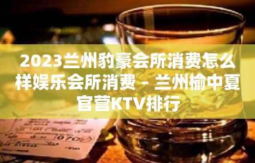 2023兰州豹豪会所消费怎么样娱乐会所消费 – 兰州榆中夏官营KTV排行