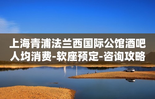 上海青浦法兰西国际公馆酒吧人均消费-软座预定-咨询攻略