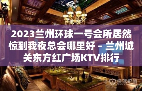 2023兰州环球一号会所居然惊到我夜总会哪里好 – 兰州城关东方红广场KTV排行