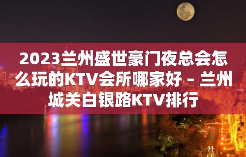 2023兰州盛世豪门夜总会怎么玩的KTV会所哪家好 – 兰州城关白银路KTV排行