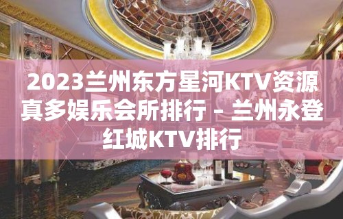 2023兰州东方星河KTV资源真多娱乐会所排行 – 兰州永登红城KTV排行