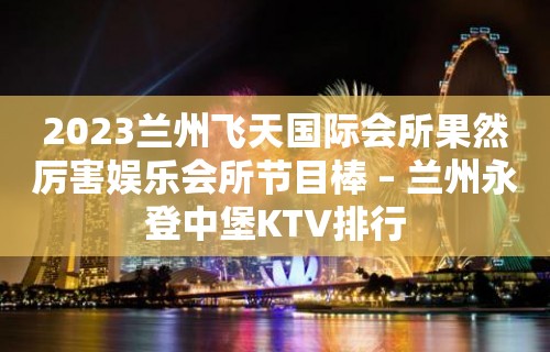 2023兰州飞天国际会所果然厉害娱乐会所节目棒 – 兰州永登中堡KTV排行