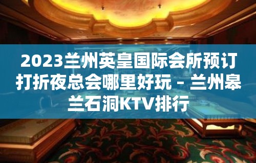 2023兰州英皇国际会所预订打折夜总会哪里好玩 – 兰州皋兰石洞KTV排行