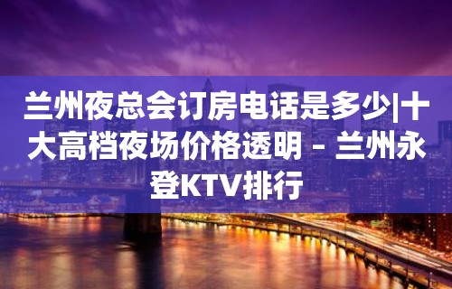 兰州夜总会订房电话是多少|十大高档夜场价格透明 – 兰州永登KTV排行