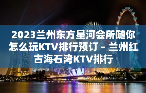 2023兰州东方星河会所随你怎么玩KTV排行预订 – 兰州红古海石湾KTV排行