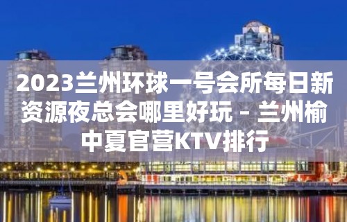 2023兰州环球一号会所每日新资源夜总会哪里好玩 – 兰州榆中夏官营KTV排行