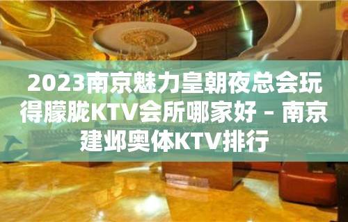 2023南京魅力皇朝夜总会玩得朦胧KTV会所哪家好 – 南京建邺奥体KTV排行