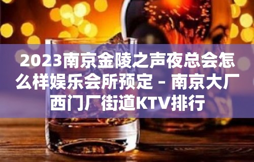 2023南京金陵之声夜总会怎么样娱乐会所预定 – 南京大厂西门厂街道KTV排行