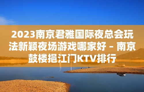 2023南京君雅国际夜总会玩法新颖夜场游戏哪家好 – 南京鼓楼挹江门KTV排行