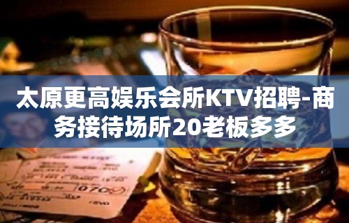 太原更高娱乐会所KTV招聘-商务接待场所20老板多多