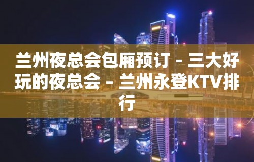 兰州夜总会包厢预订－三大好玩的夜总会 – 兰州永登KTV排行