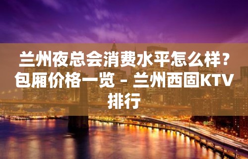 兰州夜总会消费水平怎么样？包厢价格一览 – 兰州西固KTV排行