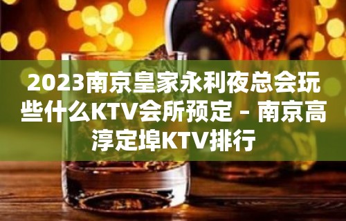 2023南京皇家永利夜总会玩些什么KTV会所预定 – 南京高淳定埠KTV排行