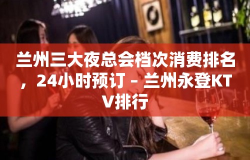 兰州三大夜总会档次消费排名，24小时预订 – 兰州永登KTV排行