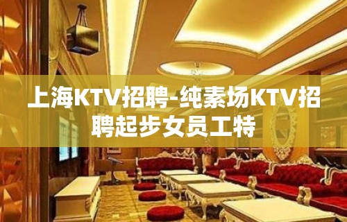 上海KTV招聘-纯素场KTV招聘起步女员工特