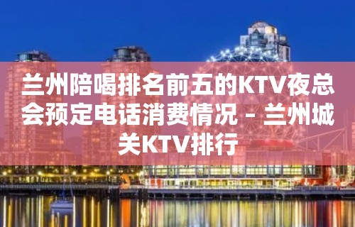 兰州陪喝排名前五的KTV夜总会预定电话消费情况 – 兰州城关KTV排行