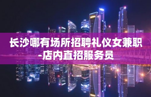 长沙哪有场所招聘礼仪女兼职-店内直招服务员