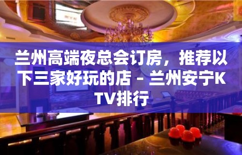 兰州高端夜总会订房，推荐以下三家好玩的店 – 兰州安宁KTV排行