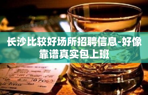 长沙比较好场所招聘信息-好像靠谱真实包上班