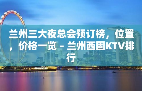 兰州三大夜总会预订榜，位置，价格一览 – 兰州西固KTV排行