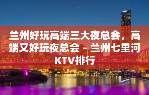 兰州好玩高端三大夜总会，高端又好玩夜总会 – 兰州七里河KTV排行