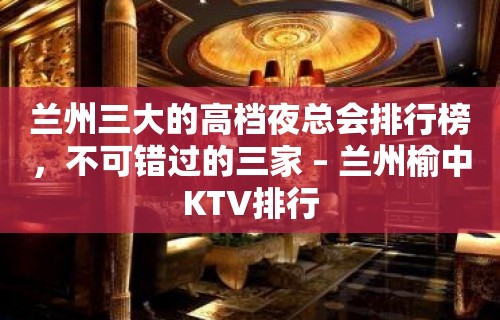 兰州三大的高档夜总会排行榜，不可错过的三家 – 兰州榆中KTV排行