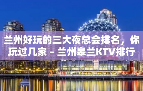 兰州好玩的三大夜总会排名，你玩过几家 – 兰州皋兰KTV排行