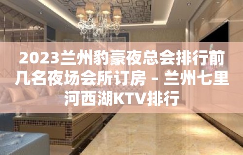 2023兰州豹豪夜总会排行前几名夜场会所订房 – 兰州七里河西湖KTV排行