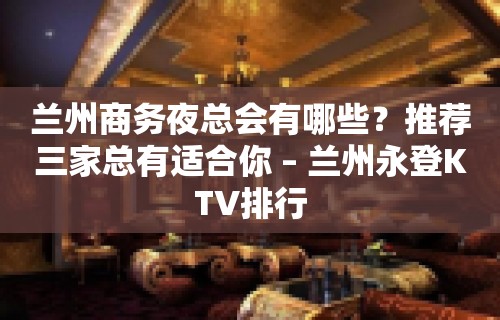 兰州商务夜总会有哪些？推荐三家总有适合你 – 兰州永登KTV排行