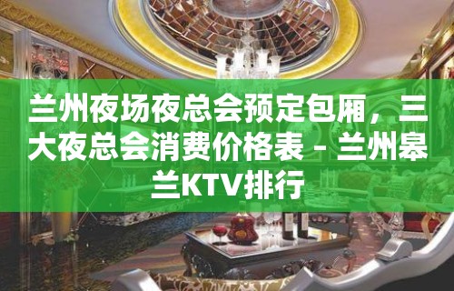 兰州夜场夜总会预定包厢，三大夜总会消费价格表 – 兰州皋兰KTV排行