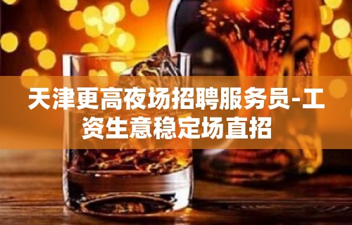 天津更高夜场招聘服务员-工资生意稳定场直招