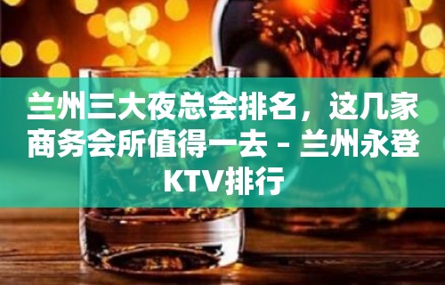 兰州三大夜总会排名，这几家商务会所值得一去 – 兰州永登KTV排行