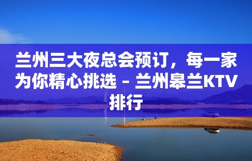 兰州三大夜总会预订，每一家为你精心挑选 – 兰州皋兰KTV排行