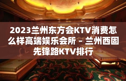 2023兰州东方会KTV消费怎么样高端娱乐会所 – 兰州西固先锋路KTV排行