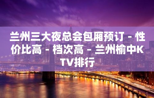 兰州三大夜总会包厢预订－性价比高－档次高 – 兰州榆中KTV排行