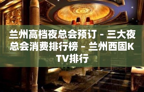 兰州高档夜总会预订－三大夜总会消费排行榜 – 兰州西固KTV排行