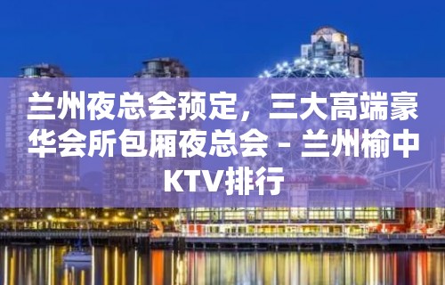 兰州夜总会预定，三大高端豪华会所包厢夜总会 – 兰州榆中KTV排行