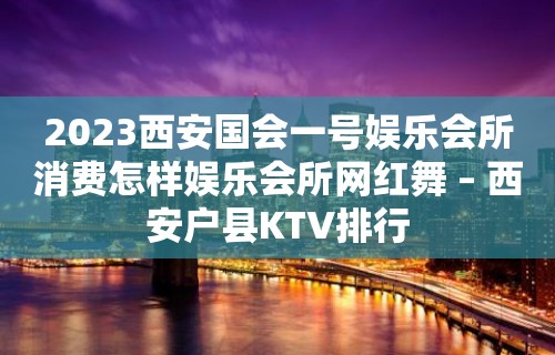 2023西安国会一号娱乐会所消费怎样娱乐会所网红舞 – 西安户县KTV排行