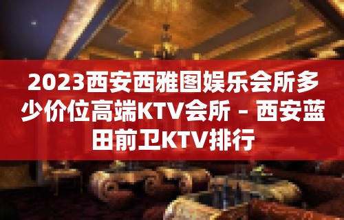 2023西安西雅图娱乐会所多少价位高端KTV会所 – 西安蓝田前卫KTV排行