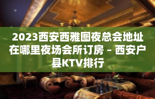 2023西安西雅图夜总会地址在哪里夜场会所订房 – 西安户县KTV排行