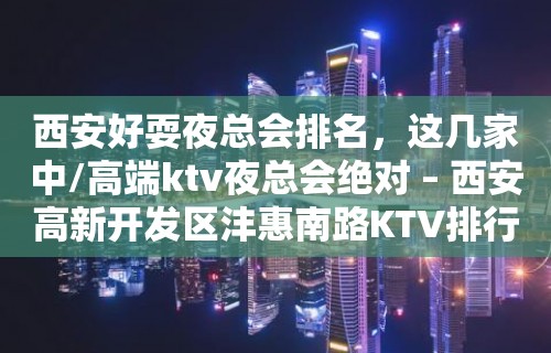 西安好耍夜总会排名，这几家中/高端ktv夜总会绝对 – 西安高新开发区沣惠南路KTV排行