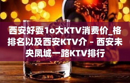 西安好耍1o大KTV消费价_格排名以及西安KTV介 – 西安未央凤城一路KTV排行