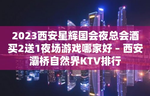 2023西安星辉国会夜总会酒买2送1夜场游戏哪家好 – 西安灞桥自然界KTV排行