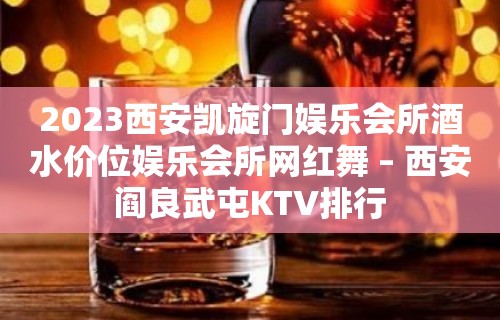 2023西安凯旋门娱乐会所酒水价位娱乐会所网红舞 – 西安阎良武屯KTV排行