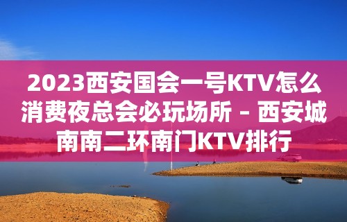 2023西安国会一号KTV怎么消费夜总会必玩场所 – 西安城南南二环南门KTV排行