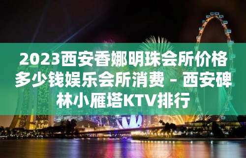 2023西安香娜明珠会所价格多少钱娱乐会所消费 – 西安碑林小雁塔KTV排行