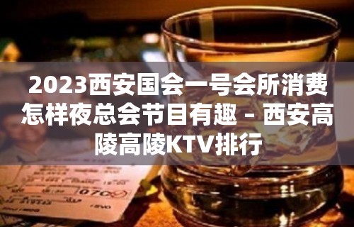 2023西安国会一号会所消费怎样夜总会节目有趣 – 西安高陵高陵KTV排行