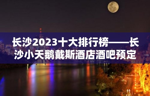 长沙2023十大排行榜——长沙小天鹅戴斯酒店酒吧预定