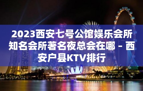 2023西安七号公馆娱乐会所知名会所著名夜总会在哪 – 西安户县KTV排行