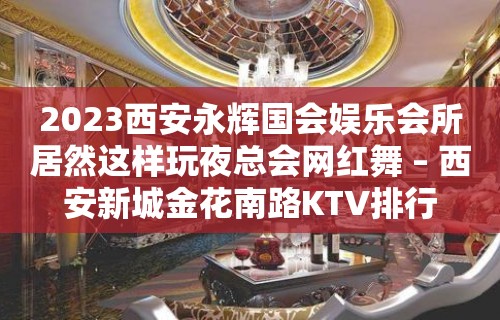 2023西安永辉国会娱乐会所居然这样玩夜总会网红舞 – 西安新城金花南路KTV排行